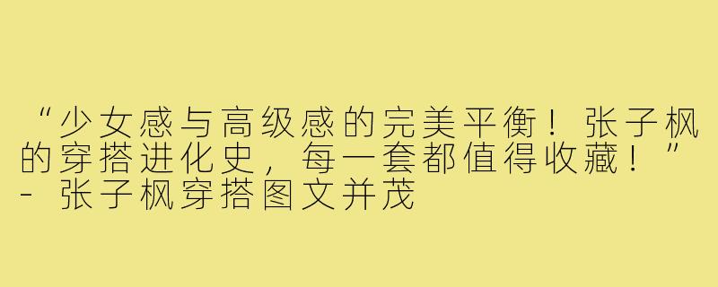 “少女感与高级感的完美平衡！张子枫的穿搭进化史，每一套都值得收藏！”-张子枫穿搭图文并茂