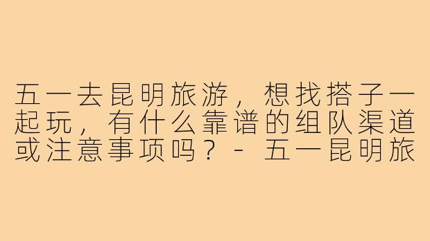 五一去昆明旅游，想找搭子一起玩，有什么靠谱的组队渠道或注意事项吗？-五一昆明旅游搭子
