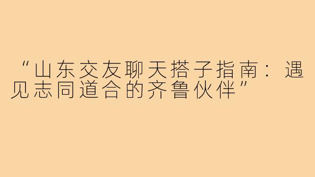 “山东交友聊天搭子指南：遇见志同道合的齐鲁伙伴”