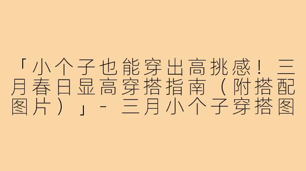 「小个子也能穿出高挑感！三月春日显高穿搭指南（附搭配图片）」-三月小个子穿搭图片