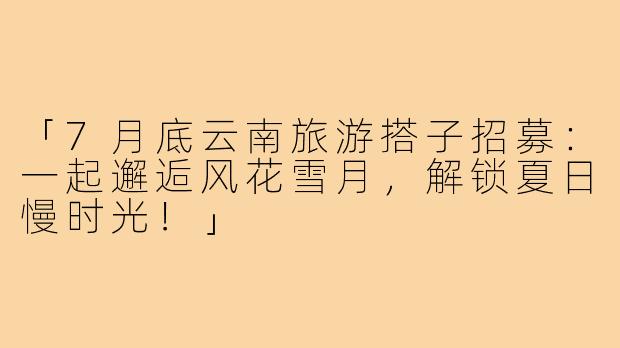 「7月底云南旅游搭子招募：一起邂逅风花雪月，解锁夏日慢时光！」