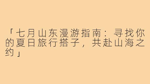 「七月山东漫游指南：寻找你的夏日旅行搭子，共赴山海之约」