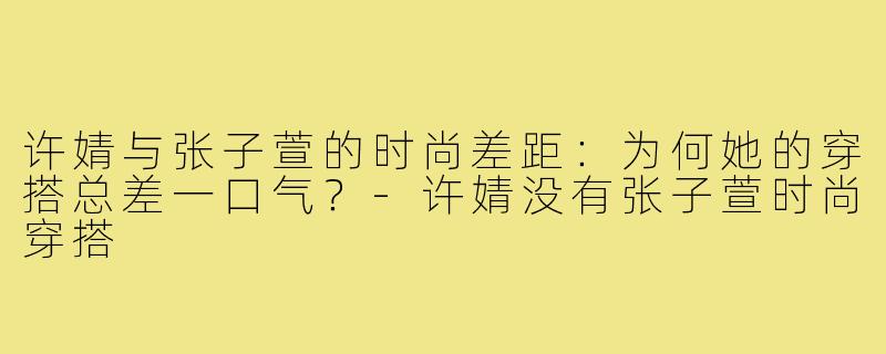 许婧与张子萱的时尚差距:为何她的穿搭总差一口气?-许婧没有张子萱时尚穿搭