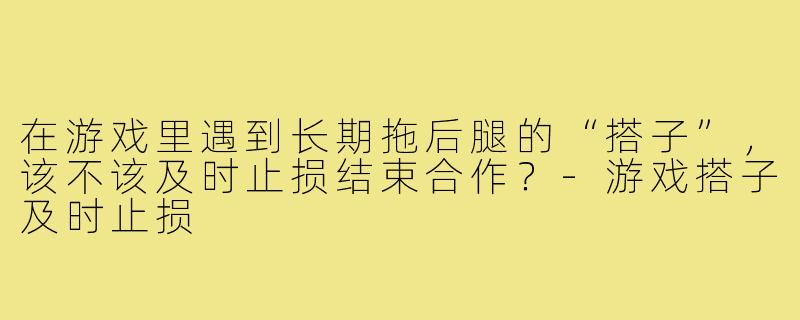 在游戏里遇到长期拖后腿的“搭子”,该不该及时止损结束合作?-游戏搭子及时止损