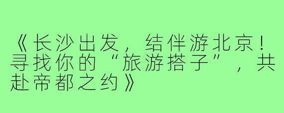 《长沙出发，结伴游北京！寻找你的“旅游搭子”，共赴帝都之约》