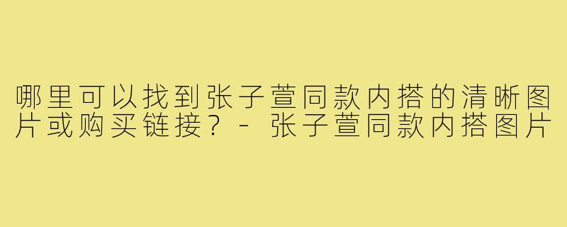 哪里可以找到张子萱同款内搭的清晰图片或购买链接?-张子萱同款内搭图片