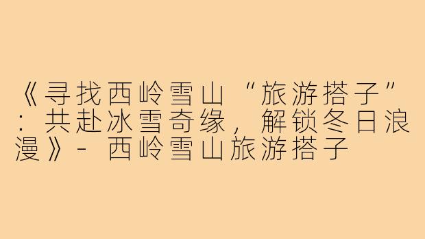 《寻找西岭雪山“旅游搭子”：共赴冰雪奇缘，解锁冬日浪漫》-西岭雪山旅游搭子