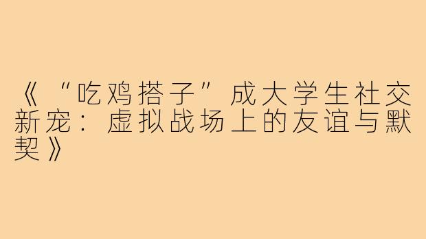 《“吃鸡搭子”成大学生社交新宠：虚拟战场上的友谊与默契》
