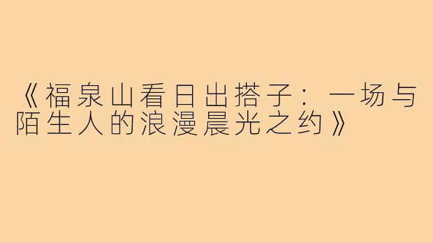 《福泉山看日出搭子:一场与陌生人的浪漫晨光之约》