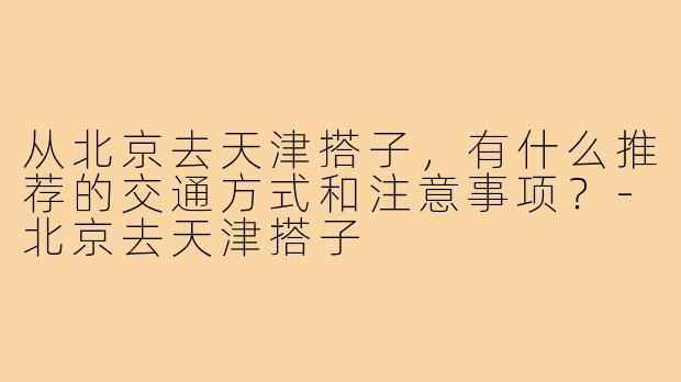 从北京去天津搭子,有什么推荐的交通方式和注意事项?-北京去天津搭子