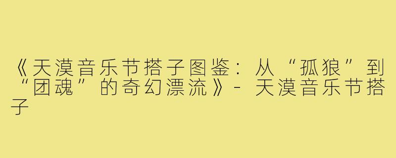 《天漠音乐节搭子图鉴：从“孤狼”到“团魂”的奇幻漂流》-天漠音乐节搭子
