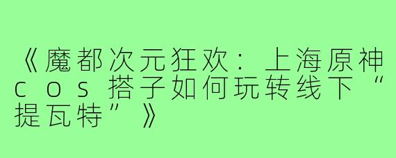 《魔都次元狂欢：上海原神cos搭子如何玩转线下“提瓦特”》