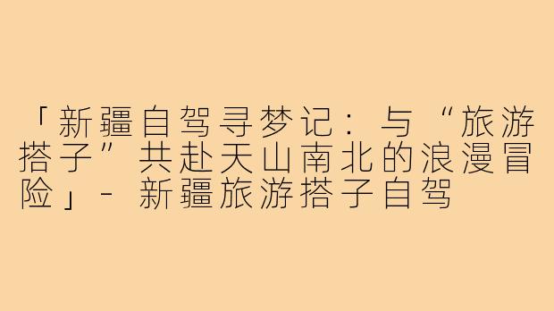 「新疆自驾寻梦记：与“旅游搭子”共赴天山南北的浪漫冒险」-新疆旅游搭子自驾