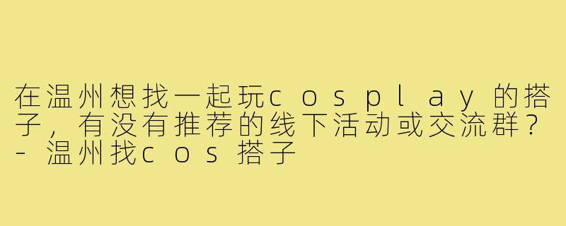 在温州想找一起玩cosplay的搭子，有没有推荐的线下活动或交流群？-温州找cos搭子