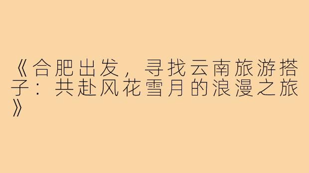 《合肥出发，寻找云南旅游搭子：共赴风花雪月的浪漫之旅》
