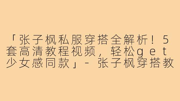 「张子枫私服穿搭全解析！5套高清教程视频，轻松get少女感同款」-张子枫穿搭教程视频高清