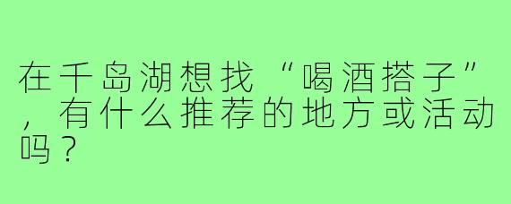 在千岛湖想找“喝酒搭子”,有什么推荐的地方或活动吗?