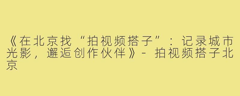 《在北京找“拍视频搭子”：记录城市光影，邂逅创作伙伴》-拍视频搭子北京
