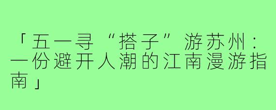 「五一寻“搭子”游苏州：一份避开人潮的江南漫游指南」