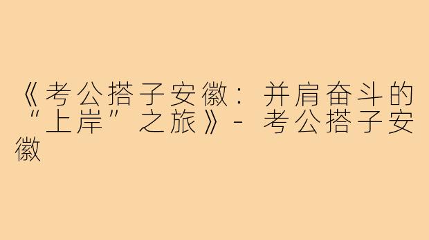 《考公搭子安徽：并肩奋斗的“上岸”之旅》-考公搭子安徽