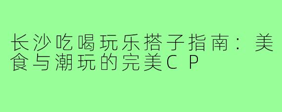 长沙吃喝玩乐搭子指南：美食与潮玩的完美CP