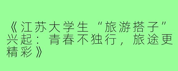 《江苏大学生“旅游搭子”兴起：青春不独行，旅途更精彩》