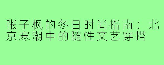张子枫的冬日时尚指南：北京寒潮中的随性文艺穿搭