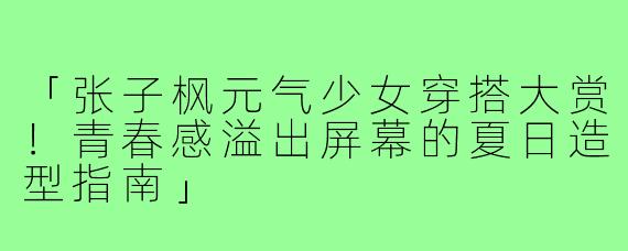 「张子枫元气少女穿搭大赏!青春感溢出屏幕的夏日造型指南」