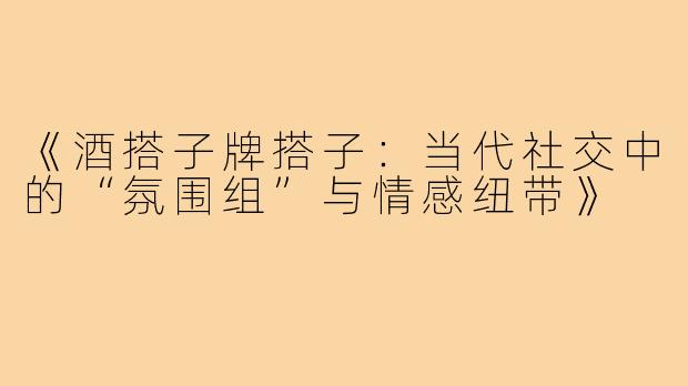 《酒搭子牌搭子：当代社交中的“氛围组”与情感纽带》