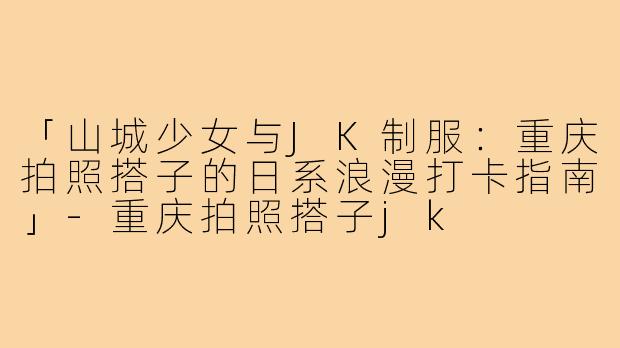 「山城少女与JK制服:重庆拍照搭子的日系浪漫打卡指南」-重庆拍照搭子jk
