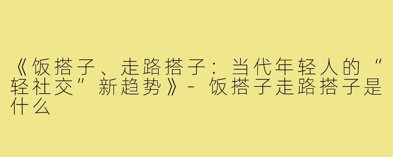 《饭搭子、走路搭子:当代年轻人的“轻社交”新趋势》-饭搭子走路搭子是什么