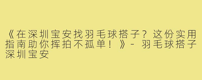 《在深圳宝安找羽毛球搭子？这份实用指南助你挥拍不孤单！》-羽毛球搭子深圳宝安