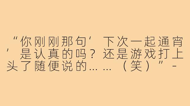 “你刚刚那句‘下次一起通宵’是认真的吗？还是游戏打上头了随便说的……（笑）”