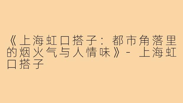 《上海虹口搭子：都市角落里的烟火气与人情味》-上海虹口搭子
