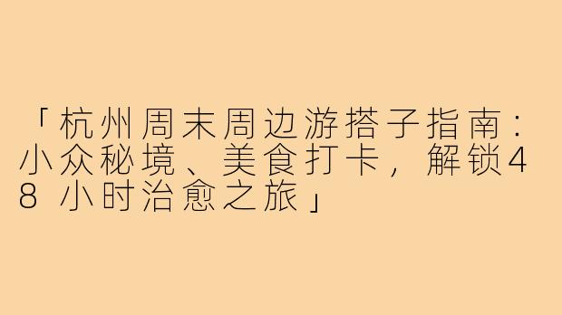 「杭州周末周边游搭子指南：小众秘境、美食打卡，解锁48小时治愈之旅」