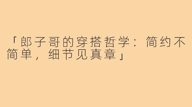 「郎子哥的穿搭哲学：简约不简单，细节见真章」