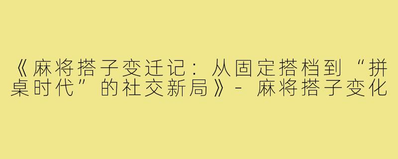 《麻将搭子变迁记：从固定搭档到“拼桌时代”的社交新局》-麻将搭子变化