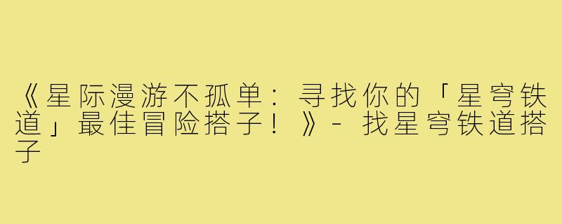 《星际漫游不孤单：寻找你的「星穹铁道」最佳冒险搭子！》-找星穹铁道搭子