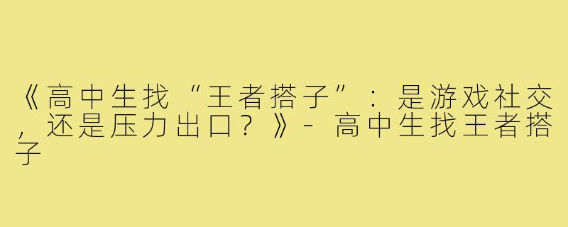 《高中生找“王者搭子”：是游戏社交，还是压力出口？》-高中生找王者搭子