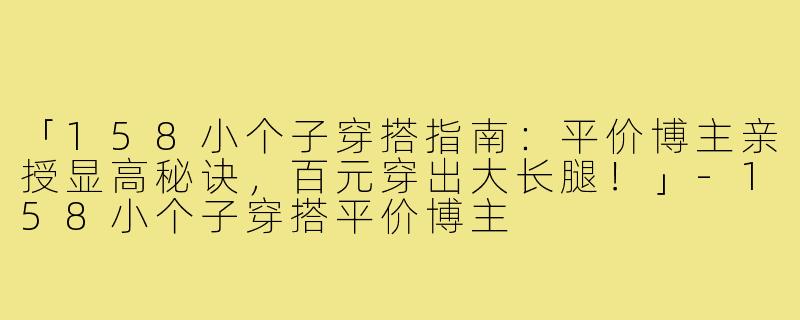 「158小个子穿搭指南：平价博主亲授显高秘诀，百元穿出大长腿！」