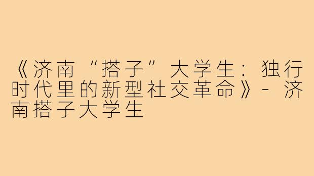 《济南“搭子”大学生：独行时代里的新型社交革命》-济南搭子大学生