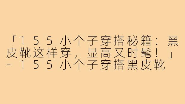 「155小个子穿搭秘籍：黑皮靴这样穿，显高又时髦！」-155小个子穿搭黑皮靴