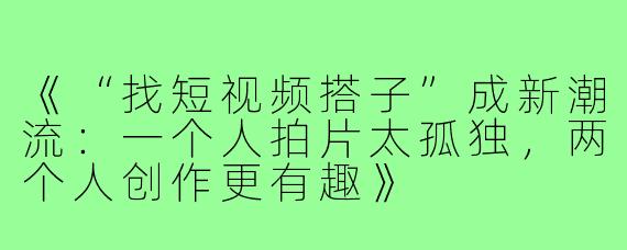 《“找短视频搭子”成新潮流:一个人拍片太孤独,两个人创作更有趣》