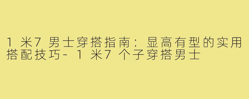 1米7男士穿搭指南：显高有型的实用搭配技巧-1米7个子穿搭男士