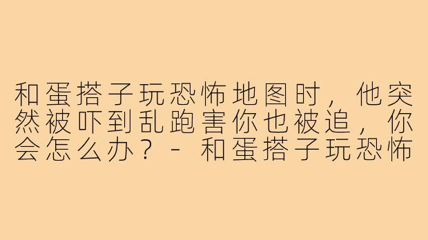 和蛋搭子玩恐怖地图时,他突然被吓到乱跑害你也被追,你会怎么办?-和蛋搭子玩恐怖地图