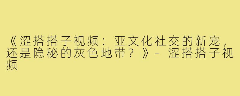 《涩搭搭子视频：亚文化社交的新宠，还是隐秘的灰色地带？》-涩搭搭子视频
