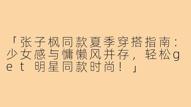 「张子枫同款夏季穿搭指南：少女感与慵懒风并存，轻松get明星同款时尚！」