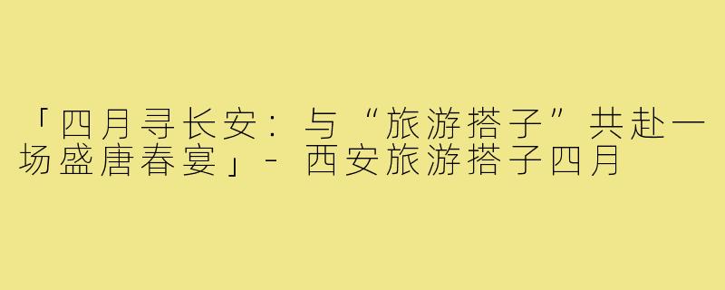 「四月寻长安：与“旅游搭子”共赴一场盛唐春宴」-西安旅游搭子四月
