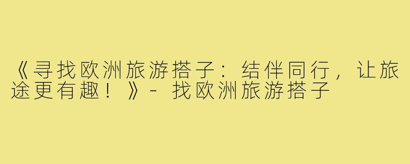 《寻找欧洲旅游搭子:结伴同行,让旅途更有趣!》-找欧洲旅游搭子