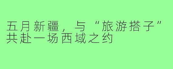五月新疆，与“旅游搭子”共赴一场西域之约
